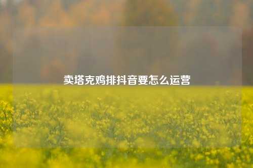 卖塔克鸡排抖音要怎么运营